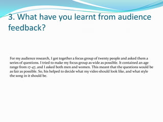3. What have you learnt from audience feedback?For my audience research, I got together a focus group of twenty people and asked them a series of questions. I tried to make my focus group as wide as possible. It contained an age range from 17-47, and I asked both men and women. This meant that the questions would be as fair as possible. So, his helped to decide what my video should look like, and what style the song in it should be. 