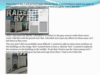 Once I had to this, I still did feel happy with the blacks. I wanted them to stand out more, so  pressed Filter>Artistic>Plastic Wrap to give it more of a gloss. I did it like this:Once I had done the blacks, I decided to re-colour in the grey areas to make them more vivid. I did this with the pencil tool. But, I decided not to put any effects on these areas. So I left them as they were.The next part I did was probably most difficult. I wanted to add on some more windows on the buildings on the image. But I wanted them to have a ‘sketchy’ feel. I wanted to replicate the windows on the building in the middle. To do that I had to use the ‘clone stamp tool’. I had to have that building as my base and copy from there. I had to do it like this