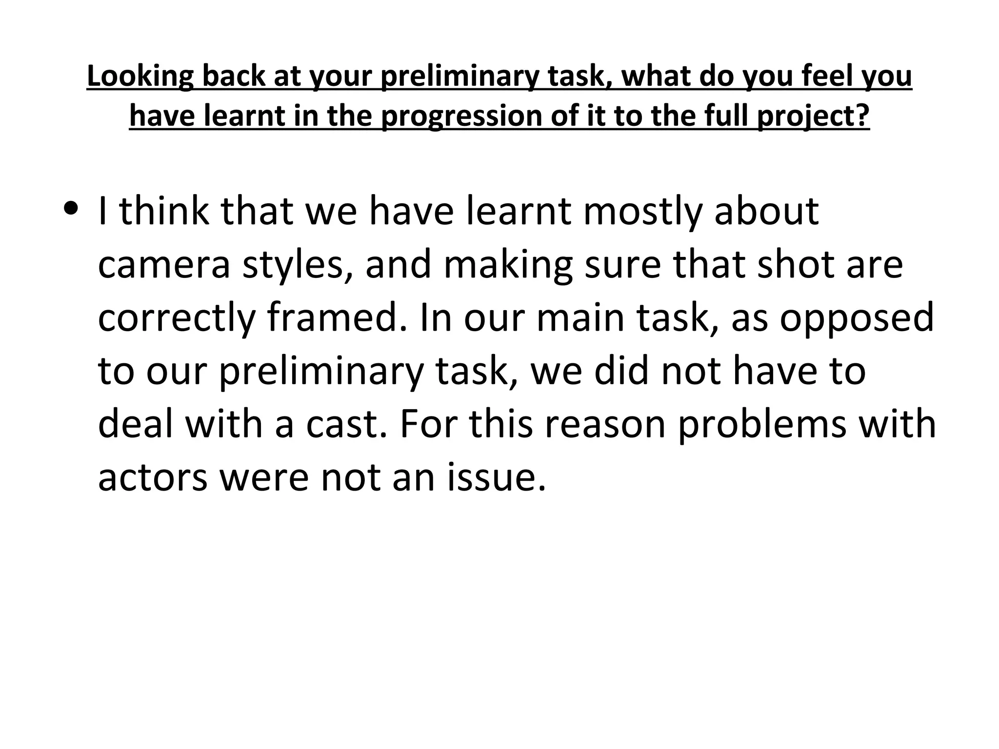 Looking back at your preliminary task, what do you feel you have learnt in the progression of it to the full project? I think that we have learnt mostly about camera styles, and making sure that shot are correctly framed. In our main task, as opposed to our preliminary task, we did not have to deal with a cast. For this reason problems with actors were not an issue.