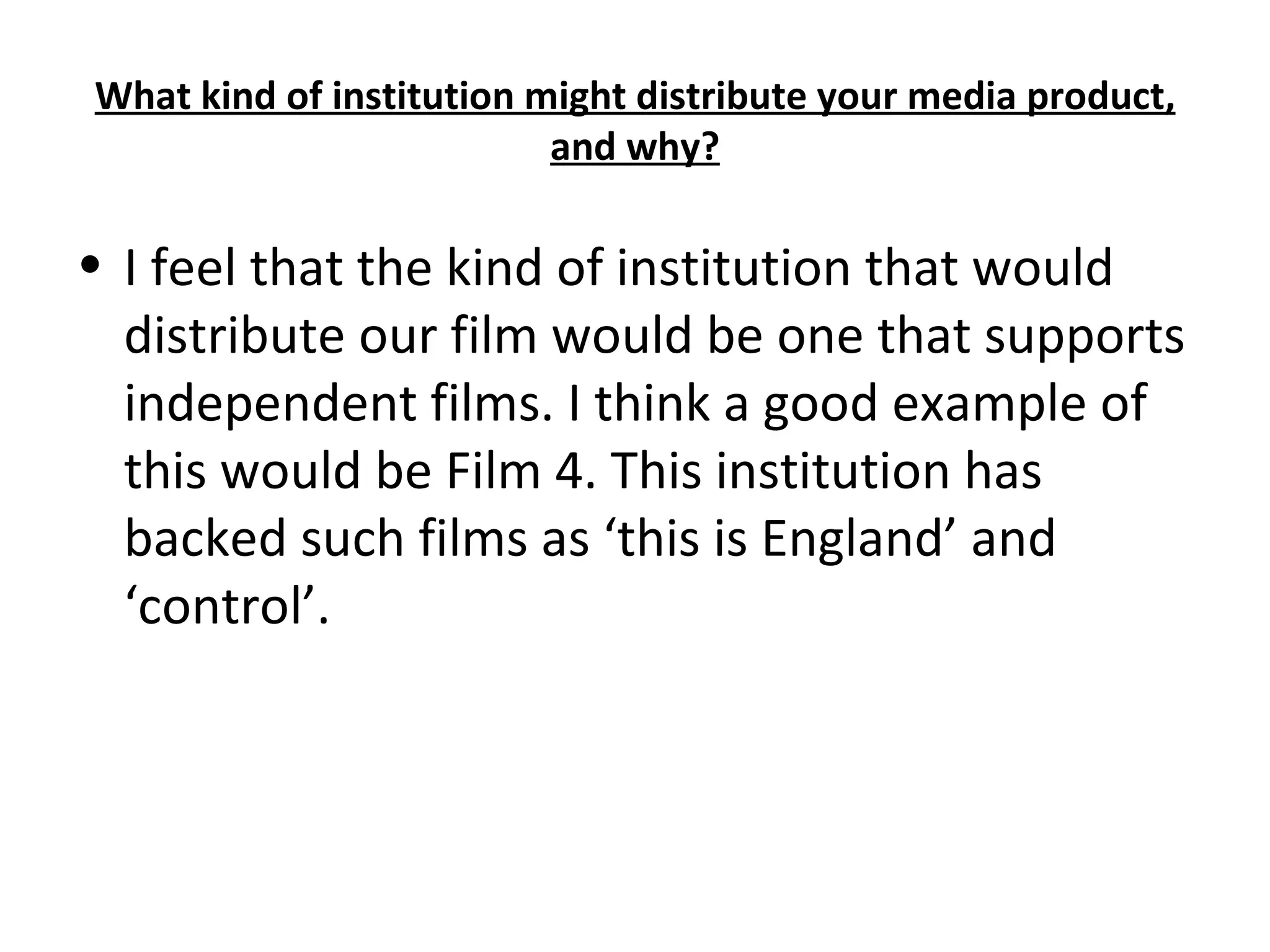 What kind of institution might distribute your media product, and why? I feel that the kind of institution that would distribute our film would be one that supports independent films. I think a good example of this would be Film 4. This institution has backed such films as ‘this is England’ and ‘control’.