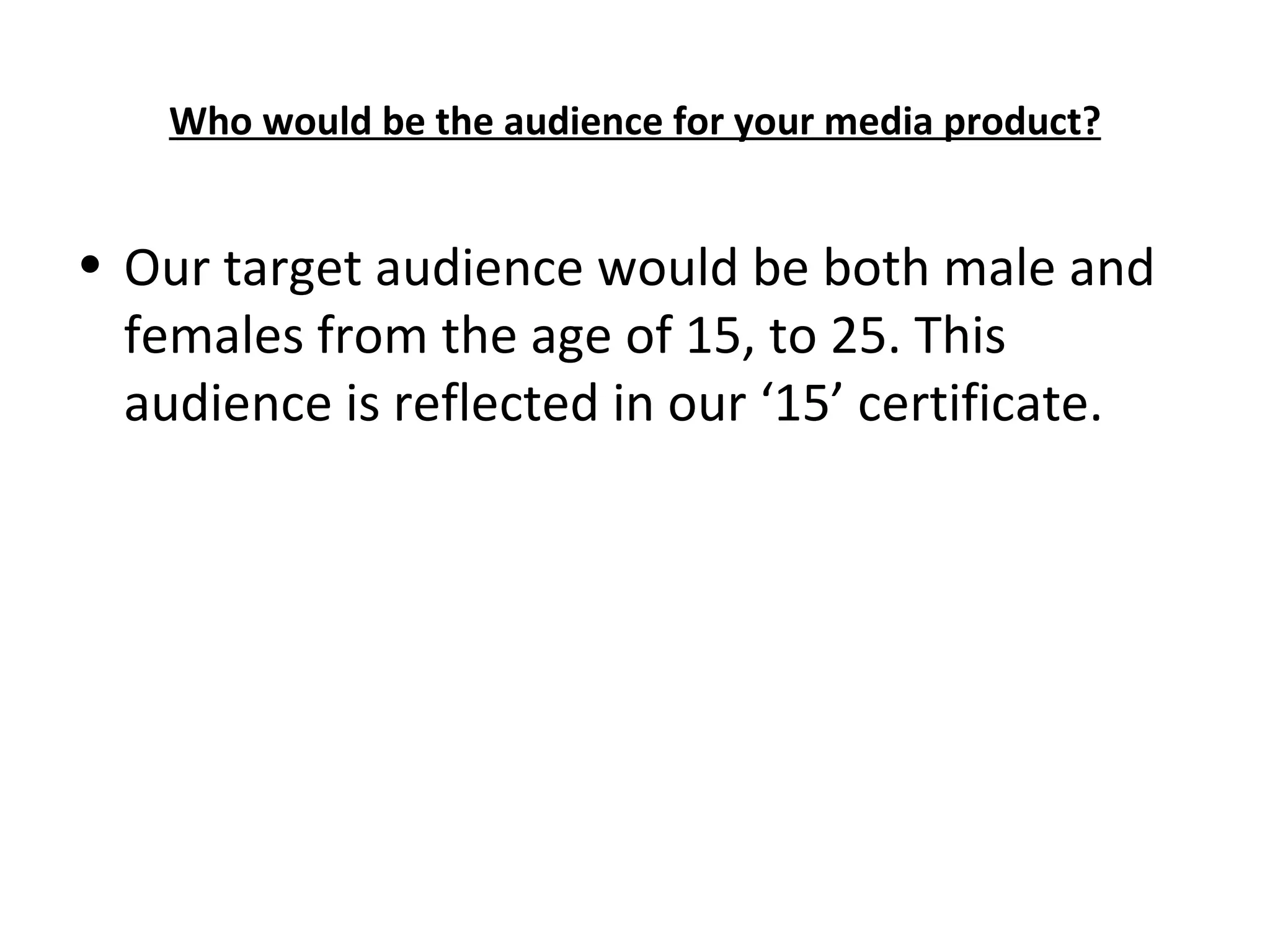 Who would be the audience for your media product? Our target audience would be both male and females from the age of 15, to 25. This audience is reflected in our ‘15’ certificate.