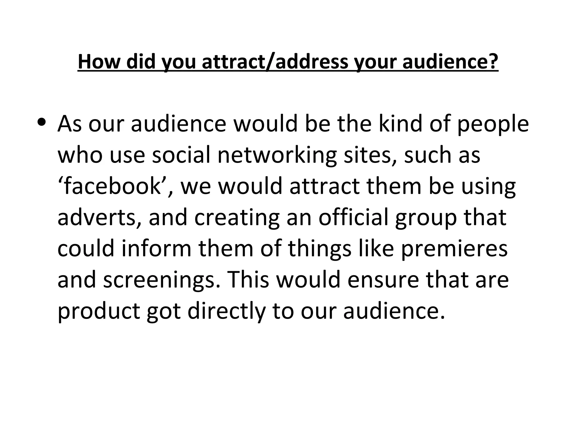 How did you attract/address your audience? As our audience would be the kind of people who use social networking sites, such as ‘facebook’, we would attract them be using adverts, and creating an official group that could inform them of things like premieres and screenings. This would ensure that are product got directly to our audience.