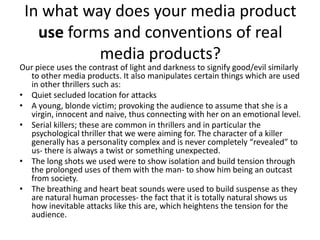 In what way does your media product use forms and conventions of real media products?Our piece uses the contrast of light and darkness to signify good/evil similarly to other media products. It also manipulates certain things which are used in other thrillers such as:Quiet secluded location for attacksA young, blonde victim; provoking the audience to assume that she is a virgin, innocent and naive, thus connecting with her on an emotional level.Serial killers; these are common in thrillers and in particular the psychological thriller that we were aiming for. The character of a killer generally has a personality complex and is never completely “revealed” to us- there is always a twist or something unexpected.The long shots we used were to show isolation and build tension through the prolonged uses of them with the man- to show him being an outcast from society.The breathing and heart beat sounds were used to build suspense as they are natural human processes- the fact that it is totally natural shows us how inevitable attacks like this are, which heightens the tension for the audience. 