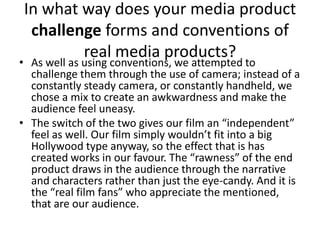 In what way does your media product challenge forms and conventions of real media products?As well as using conventions, we attempted to challenge them through the use of camera; instead of a constantly steady camera, or constantly handheld, we chose a mix to create an awkwardness and make the audience feel uneasy. The switch of the two gives our film an “independent” feel as well. Our film simply wouldn’t fit into a big Hollywood type anyway, so the effect that is has created works in our favour. The “rawness” of the end product draws in the audience through the narrative and characters rather than just the eye-candy. And it is the “real film fans” who appreciate the mentioned, that are our audience.