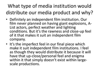 What type of media institution would distribute our media product and why?Definitely an independent film institution. Our film never planned on having giant explosions, A-List actors, perfect weather and lighting conditions. But it’s the rawness and close-up feel of it that makes it suit an independent film company. It’s the imperfect feel in our final piece which make it suit independent film institutions. I feel as though they would distribute it because it will have that up-close/personal feel and enigma within it that simply doesn’t exist within large-scale productions.