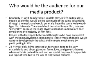 Who would be the audience for our media product?Generally C1 or B demographic- middle class/lower middle class. People below this would be fed too much of the same advertising through the media and would generally have the same Hollywood-type film interests. They would not be suited to our film, however “generally” because there are always exceptions and we are only considering the majority of film fans.People with developed beliefs and thoughts who have an interest with the mind/psychological mindsets. These types of people would want to develop their thoughts and interests much more by participating in this.24-44 year olds. Films targeted at teenagers tend to be very materialistic and about glamour, fame, love, and generic themes whereas this is quite different and we doubt they would appreciate our type of film due to it’s lack of Hollywood features 