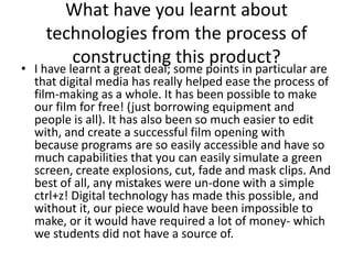 What have you learnt about technologies from the process of constructing this product?I have learnt a great deal; some points in particular are that digital media has really helped ease the process of film-making as a whole. It has been possible to make our film for free! (just borrowing equipment and people is all). It has also been so much easier to edit with, and create a successful film opening with because programs are so easily accessible and have so much capabilities that you can easily simulate a green screen, create explosions, cut, fade and mask clips. And best of all, any mistakes were un-done with a simple ctrl+z! Digital technology has made this possible, and without it, our piece would have been impossible to make, or it would have required a lot of money- which we students did not have a source of.