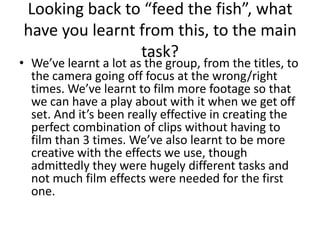 Looking back to “feed the fish”, what have you learnt from this, to the main task?We’ve learnt a lot as the group, from the titles, to the camera going off focus at the wrong/right times. We’ve learnt to film more footage so that we can have a play about with it when we get off set. And it’s been really effective in creating the perfect combination of clips without having to film than 3 times. We’ve also learnt to be more creative with the effects we use, though admittedly they were hugely different tasks and not much film effects were needed for the first one.