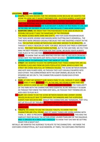LOCATIONS, PROPS AND COSTUMES:
    1. CHAPEL:THIS WAS NEEDED FOR THE WEDDING SCENE BECAUSE WE WANTED THE
       SCENE TO LOOK LIKE IT WASN’T PREPARED FOR – IN OTHER WORDS, A SHOT-GUN
       WEDDING.ELLIE WAS DRESSED IN A PINK DRESS, RATHER THAN WHITE TO SHOW
       THAT THE WEDDING WAS A LAST MINUTE DECISION AND SHE DIDN’T HAVE THAT
       MUCH TIME TO GET READY.SHE ALSO BOUGHT A BUNCH OF RED ROSES TO USE, BUT
       IN THE END, WE DECIDED TO USE JUST ONE BECAUSE IT WAS MORE SIGNIFICANT.
    2. BAMFORD ARMS: WE KNEW THAT THIS PUB NEEDED TO BE USED AS MUCH AS
       POSSIBLE BECAUSE IT WAS THE NAMESAKE OF THE PROGRAM.
       THE INSIDE SCENES WERE DARK AND SHIFTY, AND FOR GOOD REASON BECAUSE
       THAT WAS WHERE JOHNNY AND MASON WERE PLOTTING RAV’S DOWNFALL. THE
       TWO BOYS WERE DRESSED CASUALLY BECAUSE THEY ARE ENJOYING A NIGHT IN THE
       PUB. THE OUTSIDE SCENES BETWEEN RAV AND BREE NEEDED TO BE BRIGHTER, AS
       THOUGH IT WAS A ‘BEACON OF HOPE’ FOR BREE, BECAUSE SHE FINDS A CONFIDENT
       IN RAV. THE FIGHT WAS ALSO FILMED OUTSIDE, BUT IN THE CAR PARK. WE FELT THIS
       WAS THE BEST POSSIBLE LOCATION FOR THAT SCENE, BECAUSE FIGHTS ALWAYS
       TAKE PLACE IN THE CAR PARK.JOHNNY ALSO USES A PINT GLASS BEFORE THE FIGHT
       STARTS, TO SHOW THAT HE WAS WAITING FOR RAV AND HE HAD BEEN DRINKING –
       HENCE WHY THE TWO BOYS GOT INTO A FIGHT SO EASILY. THE BOYS WERE ALL IN
       CASUAL DRESS TO EMPHASISE THAT THEY WERE AT THE PUB.
    3. STREET: WE WANTED TO GIVE THE IMPRESSION THAT THESE CHARACTERS ARE ALL
       WORKING CLASS AND FROM AN OVER-POPULATED TOWN, WHICH IS WHY THE
       STREET WE CHOSE WAS FULL OF TERRACED HOUSES. THE SCENE BETWEEN MASON
       AND KATE WAS FILMED HERE, AS THOUGH THEY JUST CASUALLY BUMPED INTO
       EACH OTHER. THIS CORRESPONDS WITH THE SOAP DRAMA, BECAUSE IN THE
       EPISODES WE SEE ON TV, THE CHARACTERS ALWAYS FOUND EACH OTHER
       INSTANTLY.
    4. PARK: AT FIRST WE WEREN’T SURE WHICH PARK TO USE, SHOULD IT HAVE A PLAY
       AREA? DOES IT HAVE BENCHES? ETC. IN THE END, WE FOUND A PARK THAT HAD
       BOTH, WHICH IS HOW WE GOT THE SHOTS THROUGH THE FENCE. THE FAMILIARITY
       OF THE PARK WITH THE CHARACTERS WAS ESSENTIAL AS WE WANTED IT TO SEEM
       AS THOUGH THEY KNEW THE PARK VERY WELL, AS THOUGH THEY THEMSELVES AS
       KIDS USED TO PLAY IN IT.
    5. ALLEY: WE CHOSE TO DO THE SCENE BETWEEN MASON AND JOHNNY (DOING
       DRUGS) IN AN ALLEY WAY TO EMPHASISE THE DANGERS AND THE SUSPICIOUS
       EVENTS THAT OCCUR IN ONE. WHILST THE CHARACTERS ARE TEENAGERS, THEY STILL
       GET UP TO A LOT OF TROUBLE.WE USED A ZIPPER BAG FILLED WITH SALT TO
       SUBSTITUTE AS DRUGS – WE FOUND THAT IT WAS THE MOST REALISTIC
       SUBSTITUTE.
    6. TOILETS: WE CHOSE TO USE THE COLLEGE TOILETS, TO SHOW THAT THE
       CHARACTERS ARE STILL YOUNG AND YET MANY THINGS ARE GOING WRONG WITH
       THEM, I.E. BREE IS PREGNANT.BREE IS HOLDING A PREGNANCY TEST; THIS WAS THE
       SIMPLEST PROP BECAUSE THE ACTION SPOKE LOUDER THAN ANY OF THE DIALOGUE.
       BREE IS DRESSED IN A DRESS AND CARDIGAN TO SHOW THAT SHE MAY BE GETTING
       READY FOR A NIGHT OUT.
INITIALLY, WE WANTED THE AUDIENCE TO RELATE TO THE CHARACTERS – WE MADE THE
COSTUMES STEREOTYPICAL, BUT ALSO MODERN. AT TIMES, THE COSTUMES PROTRAYED
 