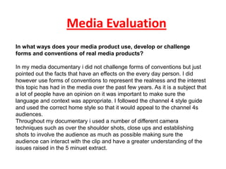 Media Evaluation
In what ways does your media product use, develop or challenge
forms and conventions of real media products?

In my media documentary i did not challenge forms of conventions but just
pointed out the facts that have an effects on the every day person. I did
however use forms of conventions to represent the realness and the interest
this topic has had in the media over the past few years. As it is a subject that
a lot of people have an opinion on it was important to make sure the
language and context was appropriate. I followed the channel 4 style guide
and used the correct home style so that it would appeal to the channel 4s
audiences.
Throughout my documentary i used a number of different camera
techniques such as over the shoulder shots, close ups and establishing
shots to involve the audience as much as possible making sure the
audience can interact with the clip and have a greater understanding of the
issues raised in the 5 minuet extract.
 