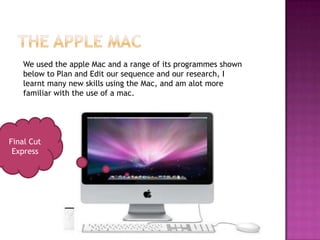 We used the apple Mac and a range of its programmes shown
   below to Plan and Edit our sequence and our research, I
   learnt many new skills using the Mac, and am alot more
   familiar with the use of a mac.




Final Cut
 Express
 