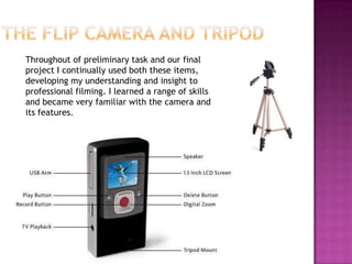 Throughout of preliminary task and our final
project I continually used both these items,
developing my understanding and insight to
professional filming. I learned a range of skills
and became very familiar with the camera and
its features.
 