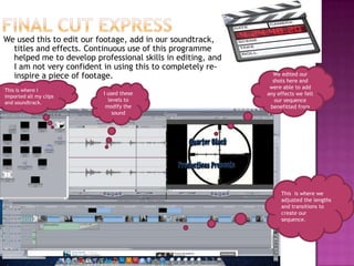 We used this to edit our footage, add in our soundtrack,
  titles and effects. Continuous use of this programme
  helped me to develop professional skills in editing, and
  I am not very confident in using this to completely re-
  inspire a piece of footage.                                  We edited our
                                                               shots here and
                                                              were able to add
This is where I
                          I used these                       any effects we felt
imported all my clips
and soundtrack.
                            levels to                           our sequence
                           modify the                         benefitted from
                              sound




                                                                  This is where we
                                                                  adjusted the lengths
                                                                  and transitions to
                                                                  create our
                                                                  sequence.
 