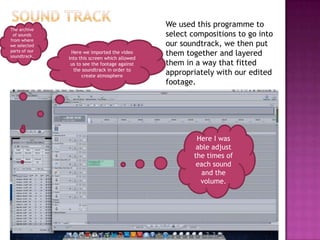 We used this programme to
The archive
 of sounds                                      select compositions to go into
from where
we selected                                     our soundtrack, we then put
parts of our
soundtrack.
                Here we imported the video      them together and layered
               into this screen which allowed
                us to see the footage against   them in a way that fitted
                 the soundtrack in order to
                     create atmosphere
                                                appropriately with our edited
                                                footage.




                                                        Here I was
                                                        able adjust
                                                       the times of
                                                        each sound
                                                          and the
                                                         volume.
 