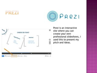 Prezi is an interactive
site where you can
create your own
professional slideshows, i
used this to present my
pitch and ideas.
 