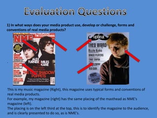 1) In what ways does your media product use, develop or challenge, forms and
conventions of real media products?




.




This is my music magazine (Right), this magazine uses typical forms and conventions of
real media products.
For example, my magazine (right) has the same placing of the masthead as NME's
magazine (left).
The placing is on the left third at the top, this is to identify the magazine to the audience,
and is clearly presented to do so, as is NME's.
 