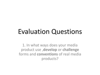 Evaluation Questions
  1. In what ways does your media
 product use ,develop or challenge
forms and conventions of real media
             products?
 