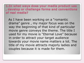 1.In what ways does your media product use
, develop or challenge forms and conventions
of real media?

 As I have been working on a “romantic
 drama” genre , my major focus was on the
 way the beginning of that kind of particular
 movie genre conveys the theme. The title I
 used for my movie is “Eternal Love” because
 in order to attract your target audience
 towards your movie name matters a lot. The
 title of my movie attracts majorly ladies and
 couples because it is made for them.
 