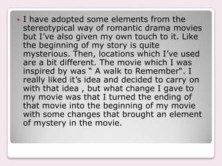    I have adopted some elements from the
    stereotypical way of romantic drama movies
    but I’ve also given my own touch to it. Like
    the beginning of my story is quite
    mysterious. Then, locations which I’ve used
    are a bit different. The movie which I was
    inspired by was “ A walk to Remember“. I
    really liked it’s idea and decided to carry on
    with that idea , but what change I gave to
    my movie was that I turned the ending of
    that movie into the beginning of my movie
    with some changes that brought an element
    of mystery in the movie.
 