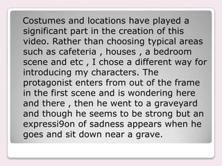 Costumes and locations have played a
significant part in the creation of this
video. Rather than choosing typical areas
such as cafeteria , houses , a bedroom
scene and etc , I chose a different way for
introducing my characters. The
protagonist enters from out of the frame
in the first scene and is wondering here
and there , then he went to a graveyard
and though he seems to be strong but an
expressi9on of sadness appears when he
goes and sit down near a grave.
 