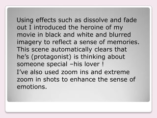 Using effects such as dissolve and fade
out I introduced the heroine of my
movie in black and white and blurred
imagery to reflect a sense of memories.
This scene automatically clears that
he’s (protagonist) is thinking about
someone special –his lover !
I’ve also used zoom ins and extreme
zoom in shots to enhance the sense of
emotions.
 