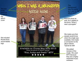 We included
Rizzle Kicks
record labels
logo
We added
reviews of the
single. We used
MTV because
they are a highly
respected music
Pictures show as
kids. As it relates to
the lyrics “When I
was a youngster”
The text
is the
same as
it was for
the
album
cover
The
background
was the same
as it was for the
album cover
We made sure that
people would know
when the single was
available. And made
a connection to the
album Stereo
Typical as well
 