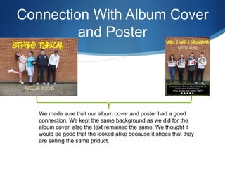 Connection With Album Cover
and Poster
We made sure that our album cover and poster had a good
connection. We kept the same background as we did for the
album cover, also the text remained the same. We thought it
would be good that the looked alike because it shoes that they
are selling the same priduct.
 