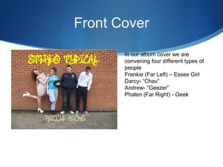 Front Cover
In our album cover we are
convening four different types of
people
Frankie (Far Left) – Essex Girl
Darcy- “Chav”
Andrew- “Geezer”
Phalen (Far Right) - Geek
 