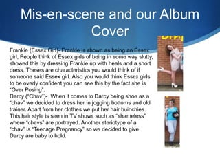 Mis-en-scene and our Album
Cover
Frankie (Essex Girl)- Frankie is shown as being an Essex
girl, People think of Essex girls of being in some way slutty,
showed this by dressing Frankie up with heals and a short
dress. Theses are characteristics you would think of if
someone said Essex girl. Also you would think Essex girls
to be overly confident you can see this by the fact she is
“Over Posing”.
Darcy (“Chav”)- When it comes to Darcy being shoe as a
“chav” we decided to dress her in jogging bottoms and old
trainer. Apart from her clothes we put her hair buinchies.
This hair style is seen in TV shows such as “shameless”
where “chavs” are portrayed. Another steriotype of a
“chav” is “Teenage Pregnancy” so we decided to give
Darcy are baby to hold.
 