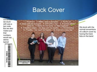Back Cover
We stuck with the
normal conventions
of a album cover by
having the track
lists on the back/
Another
convention
we stuck
with was a
bar code.
But we also
made sure
that
numbers
would say
stereo
typical
 