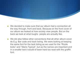 S We decided to make sure that our album had a connection all
the way through, front and back. Because on the front cover of
our album we looked at how society view people. But on the
back we look at what toughs people are actually like.
S We did also follow other conventions that all other album cover
do E.g. Bar code and track listing. We were looking at keeping
the same font for the tack listing as we used for the “Rizzle
kicks” and “Sterio Typical”, but as the names are important and
in a smaller text it would of been hard too read with the graffiti
font.
 