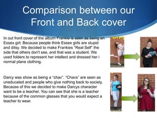 Comparison between our
Front and Back cover
In out front cover of the album Frankie is seen as being an
Essex girl. Because people think Essex girls are stupid
and ditsy. We decided to make Frankies “Real Self” the
side that others don't see, and that was a student. We
used folders to represent her intellect and dressed her i
normal plane clothing.
Darcy was show as being a “chav”. “Chavs” are seen as
uneducated and people who give nothing back to society.
Because of this we decided to make Darcys character
want to be a teacher. You can see that she is a teacher
because of the common glasses that you would expect a
teacher to wear.
 