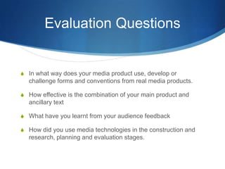 Evaluation Questions
S In what way does your media product use, develop or
challenge forms and conventions from real media products.
S How effective is the combination of your main product and
ancillary text
S What have you learnt from your audience feedback
S How did you use media technologies in the construction and
research, planning and evaluation stages.
 