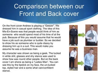 Comparison between our
Front and Back cover
On the front cover Andrew is playing a “Geezer”. We
dressed him in casual sport clothing. The idea of this
Mis-En-Scene was that people would think of him as
someone who would spend most of his time of at the
pub. Because of this you would assume that he would
have a job such as plumber or builder. So we decided
to show his as someone who is quite classy by
dressing him up in a suit. This would make you
assume he was a business man.
My character was shown as being a geek. The tucked
in white shit, glasses and shy stance was used to
show how was round other people. But on the back
cover I am shone as being a “Ladies Man”. You can
see this by the lipstick on my face, the un-tucked
top, styled hair and a some what vain/confident
stance.
 