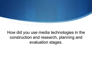 How did you use media technologies in the
construction and research, planning and
evaluation stages.
 