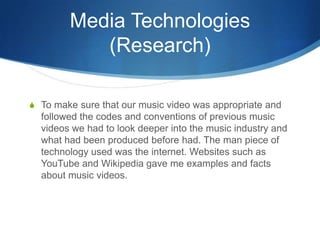 Media Technologies
(Research)
S To make sure that our music video was appropriate and
followed the codes and conventions of previous music
videos we had to look deeper into the music industry and
what had been produced before had. The man piece of
technology used was the internet. Websites such as
YouTube and Wikipedia gave me examples and facts
about music videos.
 