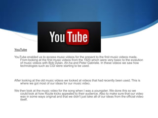 YouTube
YouTube enabled us to access music videos for the present to the first music videos made.
From looking at the first music videos from the 1920 which were very basic to the evolution
of music videos with Bob Dylan, Ah-ha and Peter Gabriele. In these videos we saw how
technologies such as CGI were starting to be used.
After looking at the old music videos we looked at videos that had recently been used. This is
where we got most of our ideas for our music video.
We then look at the music video for the song when I was a youngster. We done this so we
could look at how Rizzle kicks appealed to their audience. Also to make sure that our video
was in some ways original and that we didn't just take all of our ideas from the official video
itself.
 