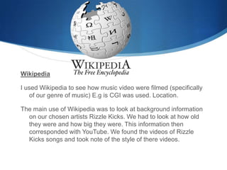 Wikipedia
I used Wikipedia to see how music video were filmed (specifically
of our genre of music) E.g is CGI was used. Location.
The main use of Wikipedia was to look at background information
on our chosen artists Rizzle Kicks. We had to look at how old
they were and how big they were. This information then
corresponded with YouTube. We found the videos of Rizzle
Kicks songs and took note of the style of there videos.
 