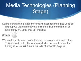 Media Technologies (Planning
Stage)
During our planning stage there want much technologies used as
a group we were all ready quite friends. But one main bit of
technology we used was our iPhones
iPhone
We used our phones constantly to communicate with each other.
This allowed us to plan where and when we would meet for
filming at let us ask friends outside of school to help us.
 