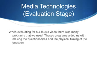 Media Technologies
(Evaluation Stage)
When evaluating for our music video there was many
programs that we used. Theses programs aided us with
making the questionnaires and the physical filming of the
question
 