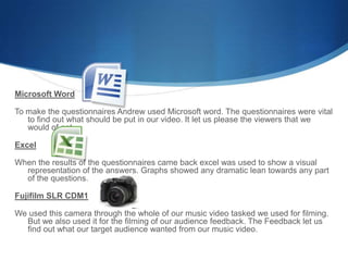 Microsoft Word
To make the questionnaires Andrew used Microsoft word. The questionnaires were vital
to find out what should be put in our video. It let us please the viewers that we
would of got.
Excel
When the results of the questionnaires came back excel was used to show a visual
representation of the answers. Graphs showed any dramatic lean towards any part
of the questions.
Fujifilm SLR CDM1
We used this camera through the whole of our music video tasked we used for filming.
But we also used it for the filming of our audience feedback. The Feedback let us
find out what our target audience wanted from our music video.
 