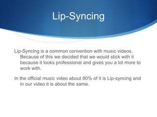 Lip-Syncing
Lip-Syncing is a common convention with music videos.
Because of this we decided that we would stick with it
because it looks professional and gives you a lot more to
work with.
In the official music video about 80% of it is Lip-syncing and
in our video it is about the same.
 