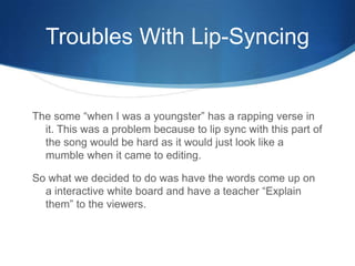 Troubles With Lip-Syncing
The some “when I was a youngster” has a rapping verse in
it. This was a problem because to lip sync with this part of
the song would be hard as it would just look like a
mumble when it came to editing.
So what we decided to do was have the words come up on
a interactive white board and have a teacher “Explain
them” to the viewers.
 
