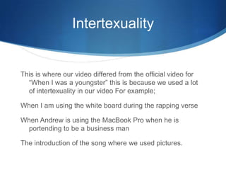 Intertexuality
This is where our video differed from the official video for
“When I was a youngster” this is because we used a lot
of intertexuality in our video For example;
When I am using the white board during the rapping verse
When Andrew is using the MacBook Pro when he is
portending to be a business man
The introduction of the song where we used pictures.
 