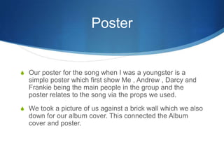 Poster
S Our poster for the song when I was a youngster is a
simple poster which first show Me , Andrew , Darcy and
Frankie being the main people in the group and the
poster relates to the song via the props we used.
S We took a picture of us against a brick wall which we also
down for our album cover. This connected the Album
cover and poster.
 
