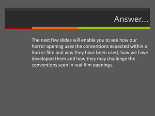 Answer…
The next few slides will enable you to see how our
horror opening uses the conventions expected within a
horror film and why they have been used, how we have
developed them and how they may challenge the
conventions seen in real film openings.
 