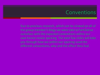 Conventions
Due to previous research, which can be viewed on all of
the group member’s blogs we were able to familiarise
ourselves with the expected conventions within our
own horror movie opening. The next few slides will take
you through how we within our opening used the
different conventions, why and the effect they had.
 