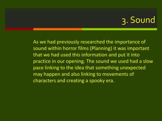 3. Sound
As we had previously researched the importance of
sound within horror films (Planning) it was important
that we had used this information and put it into
practice in our opening. The sound we used had a slow
pace linking to the idea that something unexpected
may happen and also linking to movements of
characters and creating a spooky era.
 