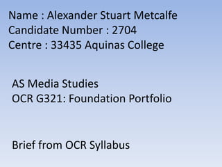 Name : Alexander Stuart Metcalfe
Candidate Number : 2704
Centre : 33435 Aquinas College
AS Media Studies
OCR G321: Foundation Portfolio

Brief from OCR Syllabus

 