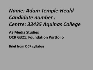 Name: Adam Temple-Heald
Candidate number :
Centre: 33435 Aquinas College
AS Media Studies
OCR G321: Foundation Portfolio
Brief from OCR syllabus

 